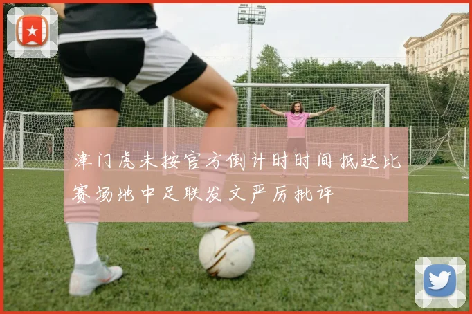 津门虎未按官方倒计时时间抵达比赛场地中足联发文严厉批评