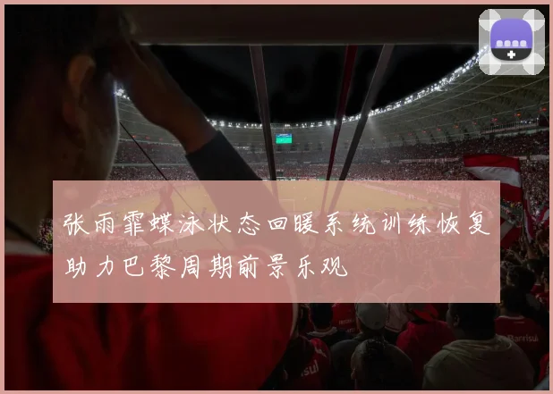 张雨霏蝶泳状态回暖系统训练恢复助力巴黎周期前景乐观