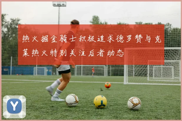 热火掘金骑士积极追求德罗赞与克莱热火特别关注后者动态
