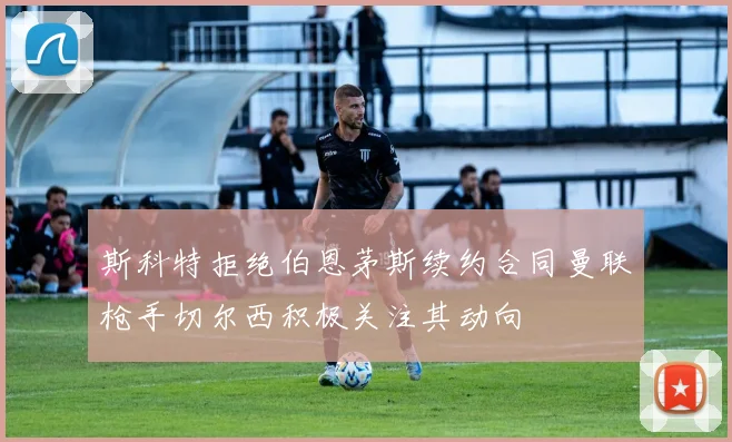 斯科特拒绝伯恩茅斯续约合同曼联枪手切尔西积极关注其动向